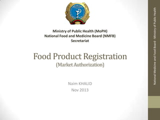 Food Product Registration
(Market Authorization)

Naim KHALID
Nov 2013

National Medicine and Food Board - Ministry of Public Health

Ministry of Public Health (MoPH)
National Food and Medicine Board (NMFB)
Secretariat

 