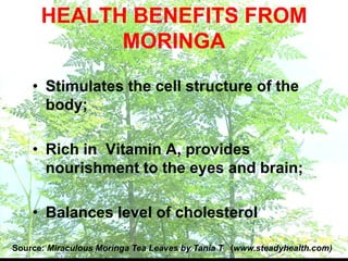 HEALTH BENEFITS FROM
MORINGA
• Stimulates the cell structure of the
body;
• Rich in Vitamin A, provides
nourishment to the eyes and brain;
• Balances level of cholesterol
Source: Miraculous Moringa Tea Leaves by Tania T (www.steadyhealth.com)
 