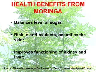 • Balances level of sugar;
• Rich in anti-oxidants, beautifies the
skin;
• Improves functioning of kidney and
liver;
HEALTH BENEFITS FROM
MORINGA
Source: Miraculous Moringa Tea Leaves by Tania T (www.steadyhealth.com)
 