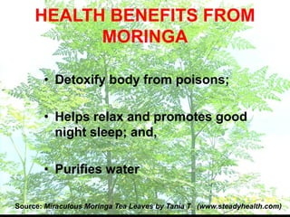 • Detoxify body from poisons;
• Helps relax and promotes good
night sleep; and,
• Purifies water
Source: Miraculous Moringa Tea Leaves by Tania T (www.steadyhealth.com)
HEALTH BENEFITS FROM
MORINGA
 