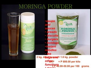 2 kg. dried leaves = 1.6 kg. powder
SRP = P 800.00 per kilo
= P 40.00-50.00 per 100 grams
MORINGA POWDER
•soups
and
sauces
• breads
• biscuits
• burgers
• hotdogs
•instant
noodles
• tea
bags and
other
functiona
 