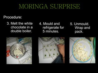 Procedure:
3. Melt the white
chocolate in a
double boiler.
MORINGA SURPRISE
4. Mould and
refrigerate for
5 minutes.
5. Unmould.
Wrap and
pack.
 