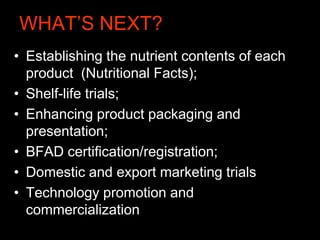 WHAT’S NEXT?
• Establishing the nutrient contents of each
product (Nutritional Facts);
• Shelf-life trials;
• Enhancing product packaging and
presentation;
• BFAD certification/registration;
• Domestic and export marketing trials
• Technology promotion and
commercialization
 