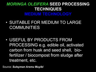 MORINGA OLEIFERA SEED PROCESSING
TECHNIQUES
MEDIUM TECHNOLOGY
• SUITABLE FOR MEDIUM TO LARGE
COMMUNITIES
• USEFUL BY PRODUCTS FROM
PROCESSING e.g. edible oil, activated
carbon from husk and seed shell, bio-
fertilizer / biocompost from sludge after
treatment, etc.
Source: Suleyman Aremu Muyibi
 