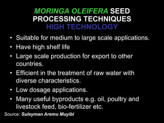 MORINGA OLEIFERA SEED
PROCESSING TECHNIQUES
HIGH TECHNOLOGY
SEED PROCESSING• Suitable for medium to large scale applications.
• Have high shelf life
• Large scale production for export to other
countries.
• Efficient in the treatment of raw water with
diverse characteristics.
• Low dosage applications.
• Many useful byproducts e.g. oil, poultry and
livestock feed, bio-fertilizer etc.
Source: Suleyman Aremu Muyibi
 