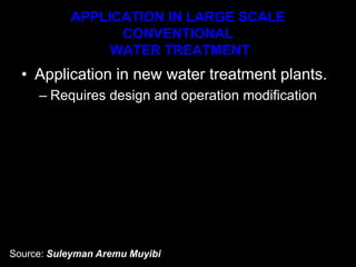 APPLICATION IN LARGE SCALE
CONVENTIONAL
WATER TREATMENT
• Application in new water treatment plants.
– Requires design and operation modification
Source: Suleyman Aremu Muyibi
 