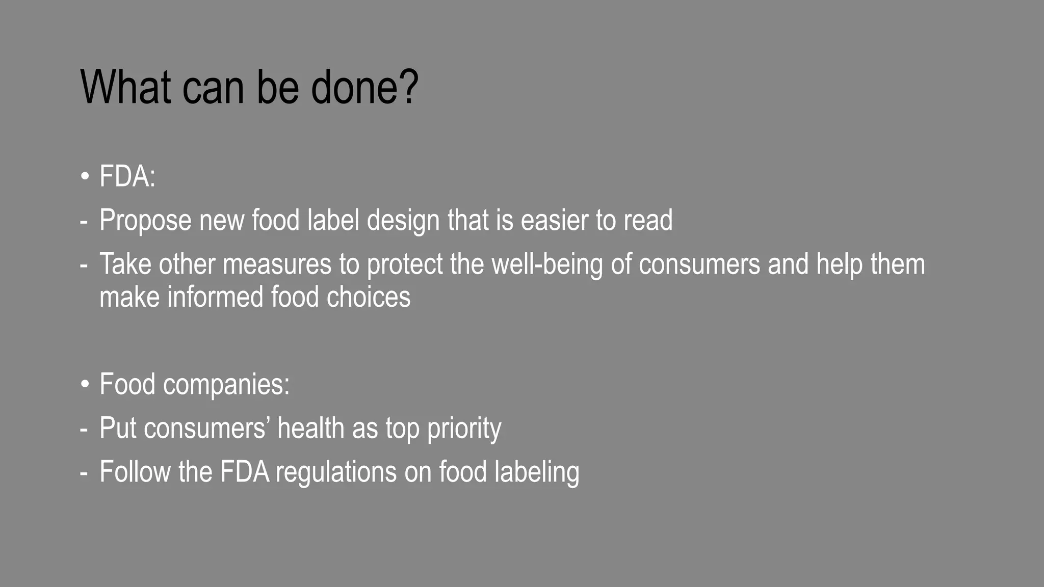 What can be done?
• FDA:
- Propose new food label design that is easier to read
- Take other measures to protect the well-being of consumers and help them
make informed food choices
• Food companies:
- Put consumers’ health as top priority
- Follow the FDA regulations on food labeling
 