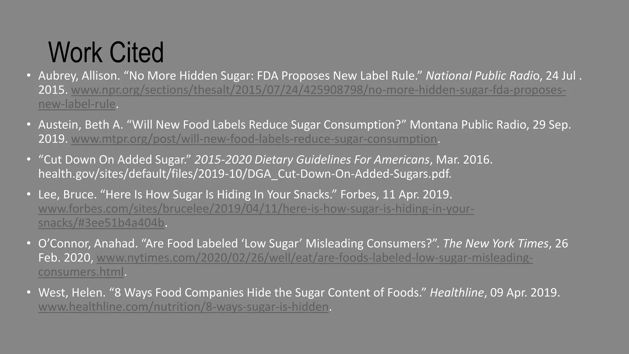Work Cited
• Aubrey, Allison. “No More Hidden Sugar: FDA Proposes New Label Rule.” National Public Radio, 24 Jul .
2015. www.npr.org/sections/thesalt/2015/07/24/425908798/no-more-hidden-sugar-fda-proposes-
new-label-rule.
• Austein, Beth A. “Will New Food Labels Reduce Sugar Consumption?” Montana Public Radio, 29 Sep.
2019. www.mtpr.org/post/will-new-food-labels-reduce-sugar-consumption.
• “Cut Down On Added Sugar.” 2015-2020 Dietary Guidelines For Americans, Mar. 2016.
health.gov/sites/default/files/2019-10/DGA_Cut-Down-On-Added-Sugars.pdf.
• Lee, Bruce. “Here Is How Sugar Is Hiding In Your Snacks.” Forbes, 11 Apr. 2019.
www.forbes.com/sites/brucelee/2019/04/11/here-is-how-sugar-is-hiding-in-your-
snacks/#3ee51b4a404b.
• O’Connor, Anahad. “Are Food Labeled ‘Low Sugar’ Misleading Consumers?”. The New York Times, 26
Feb. 2020, www.nytimes.com/2020/02/26/well/eat/are-foods-labeled-low-sugar-misleading-
consumers.html.
• West, Helen. “8 Ways Food Companies Hide the Sugar Content of Foods.” Healthline, 09 Apr. 2019.
www.healthline.com/nutrition/8-ways-sugar-is-hidden.
 