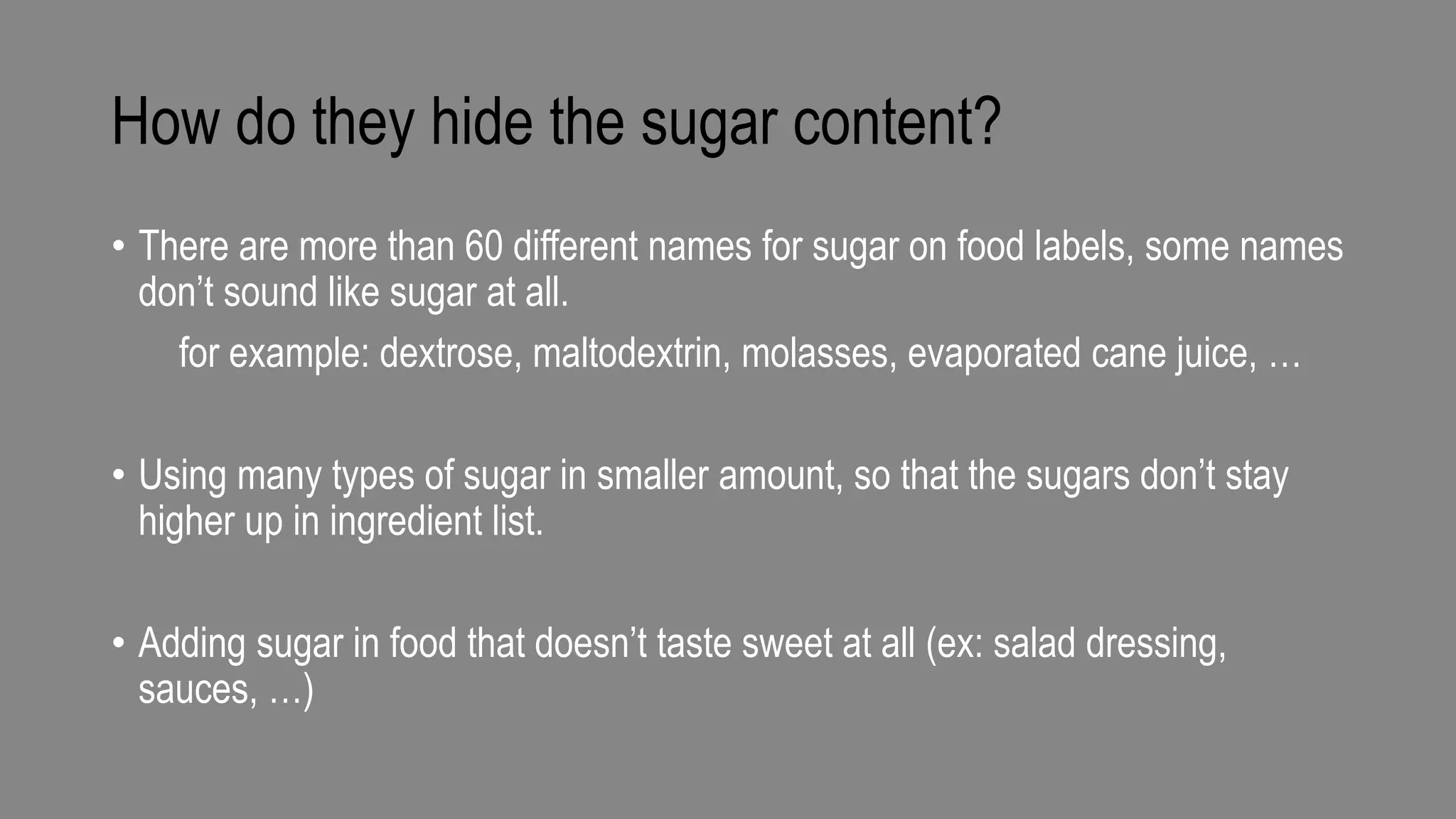 How do they hide the sugar content?
• There are more than 60 different names for sugar on food labels, some names
don’t sound like sugar at all.
for example: dextrose, maltodextrin, molasses, evaporated cane juice, …
• Using many types of sugar in smaller amount, so that the sugars don’t stay
higher up in ingredient list.
• Adding sugar in food that doesn’t taste sweet at all (ex: salad dressing,
sauces, …)
 