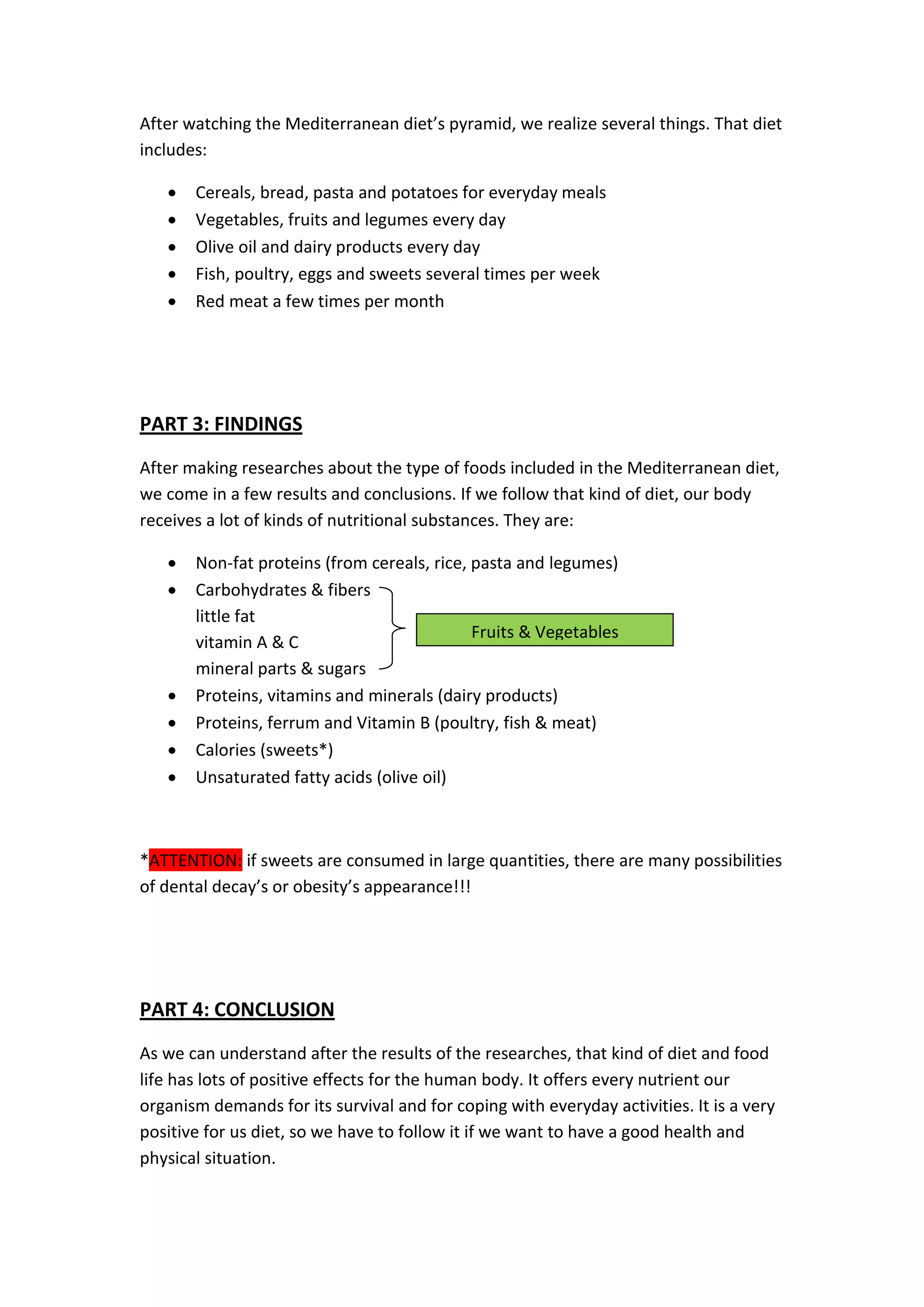 After watching the Mediterranean diet’s pyramid, we realize several things. That diet
includes:
 Cereals, bread, pasta and potatoes for everyday meals
 Vegetables, fruits and legumes every day
 Olive oil and dairy products every day
 Fish, poultry, eggs and sweets several times per week
 Red meat a few times per month
PART 3: FINDINGS
After making researches about the type of foods included in the Mediterranean diet,
we come in a few results and conclusions. If we follow that kind of diet, our body
receives a lot of kinds of nutritional substances. They are:
 Non-fat proteins (from cereals, rice, pasta and legumes)
 Carbohydrates & fibers
little fat
vitamin A & C
mineral parts & sugars
 Proteins, vitamins and minerals (dairy products)
 Proteins, ferrum and Vitamin B (poultry, fish & meat)
 Calories (sweets*)
 Unsaturated fatty acids (olive oil)
*ATTENTION: if sweets are consumed in large quantities, there are many possibilities
of dental decay’s or obesity’s appearance!!!
PART 4: CONCLUSION
As we can understand after the results of the researches, that kind of diet and food
life has lots of positive effects for the human body. It offers every nutrient our
organism demands for its survival and for coping with everyday activities. It is a very
positive for us diet, so we have to follow it if we want to have a good health and
physical situation.
Fruits & Vegetables
 