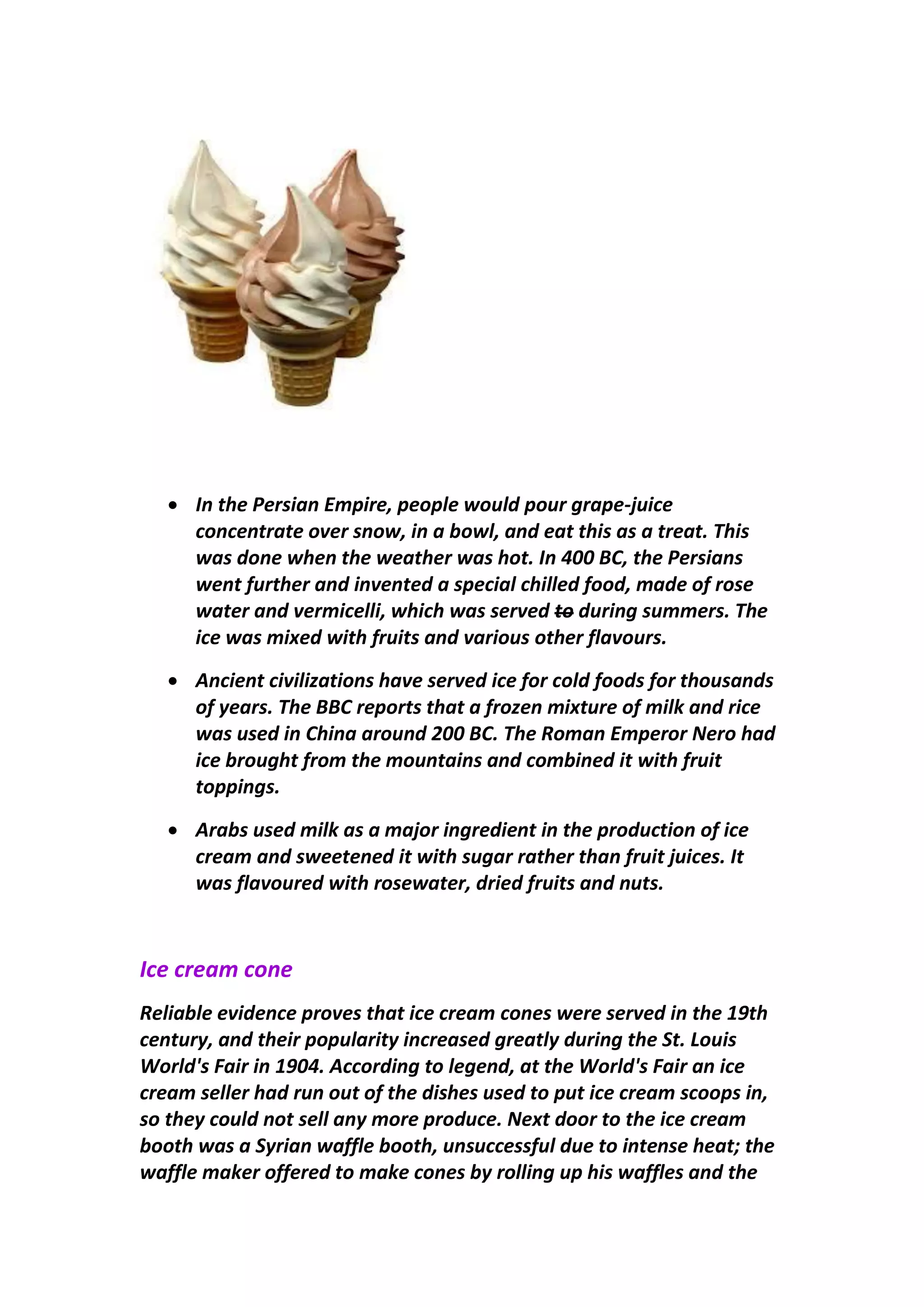  In the Persian Empire, people would pour grape-juice
concentrate over snow, in a bowl, and eat this as a treat. This
was done when the weather was hot. In 400 BC, the Persians
went further and invented a special chilled food, made of rose
water and vermicelli, which was served to during summers. The
ice was mixed with fruits and various other flavours.
 Ancient civilizations have served ice for cold foods for thousands
of years. The BBC reports that a frozen mixture of milk and rice
was used in China around 200 BC. The Roman Emperor Nero had
ice brought from the mountains and combined it with fruit
toppings.
 Arabs used milk as a major ingredient in the production of ice
cream and sweetened it with sugar rather than fruit juices. It
was flavoured with rosewater, dried fruits and nuts.
Ice cream cone
Reliable evidence proves that ice cream cones were served in the 19th
century, and their popularity increased greatly during the St. Louis
World's Fair in 1904. According to legend, at the World's Fair an ice
cream seller had run out of the dishes used to put ice cream scoops in,
so they could not sell any more produce. Next door to the ice cream
booth was a Syrian waffle booth, unsuccessful due to intense heat; the
waffle maker offered to make cones by rolling up his waffles and the
 