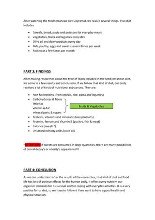 After watching the Mediterranean diet’s pyramid, we realize several things. That diet
includes:
 Cereals, bread, pasta and potatoes for everyday meals
 Vegetables, fruits and legumes every day
 Olive oil and dairy products every day
 Fish, poultry, eggs and sweets several times per week
 Red meat a few times per month
PART 3: FINDINGS
After making researches about the type of foods included in the Mediterranean diet,
we come in a few results and conclusions. If we follow that kind of diet, our body
receives a lot of kinds of nutritional substances. They are:
 Non-fat proteins (from cereals, rice, pasta and legumes)
 Carbohydrates & fibers
little fat
vitamin A & C
mineral parts & sugars
 Proteins, vitamins and minerals (dairy products)
 Proteins, ferrum and Vitamin B (poultry, fish & meat)
 Calories (sweets*)
 Unsaturated fatty acids (olive oil)
*ATTENTION: if sweets are consumed in large quantities, there are many possibilities
of dental decay’s or obesity’s appearance!!!
PART 4: CONCLUSION
As we can understand after the results of the researches, that kind of diet and food
life has lots of positive effects for the human body. It offers every nutrient our
organism demands for its survival and for coping with everyday activities. It is a very
positive for us diet, so we have to follow it if we want to have a good health and
physical situation.
Fruits & Vegetables
 