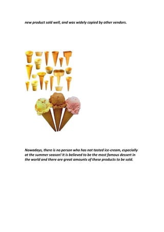 new product sold well, and was widely copied by other vendors.
Nowadays, there is no person who has not tasted ice-cream, especially
at the summer season! It is believed to be the most famous dessert in
the world and there are great amounts of these products to be sold.
 