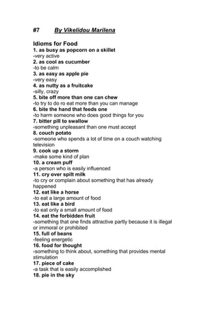 #7 By Vikelidou Marilena
Idioms for Food
1. as busy as popcorn on a skillet
-very active
2. as cool as cucumber
-to be calm
3. as easy as apple pie
-very easy
4. as nutty as a fruitcake
-silly, crazy
5. bite off more than one can chew
-to try to do ro eat more than you can manage
6. bite the hand that feeds one
-to harm someone who does good things for you
7. bitter pill to swallow
-something unpleasant than one must accept
8. couch potato
-someone who spends a lot of time on a couch watching
television
9. cook up a storm
-make some kind of plan
10. a cream puff
-a person who is easily influenced
11. cry over spilt milk
-to cry or complain about something that has already
happened
12. eat like a horse
-to eat a large amount of food
13. eat like a bird
-to eat only a small amount of food
14. eat the forbidden fruit
-something that one finds attractive partly because it is illegal
or immoral or prohibited
15. full of beans
-feeling energetic
16. food for thought
-something to think about, something that provides mental
stimulation
17. piece of cake
-a task that is easily accomplished
18. pie in the sky
 