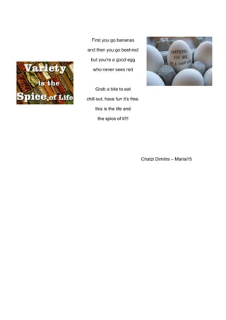 First you go bananas
and then you go beet-red
but you’re a good egg
who never sees red
Grab a bite to eat
chill out, have fun it’s free.
this is the life and
the spice of it!!!
Chatzi Dimitra – Maria/Γ5
 