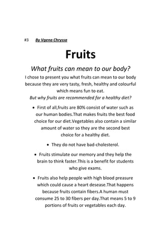 #3 By Vgena Chryssa
Fruits
What fruits can mean to our body?
I chose to present you what fruits can mean to our body
because they are very tasty, fresh, healthy and colourful
which means fun to eat.
But why fruits are recommended for a healthy diet?
 First of all,fruits are 80% consist of water such as
our human bodies.That makes fruits the best food
choice for our diet.Vegetables also contain a similar
amount of water so they are the second best
choice for a healthy diet.
 They do not have bad-cholesterol.
 Fruits stimulate our memory and they help the
brain to think faster.This is a benefit for students
who give exams.
 Fruits also help people with high blood preasure
which could cause a heart desease.That happens
because fruits contain fibers.A human must
consume 25 to 30 fibers per day.That means 5 to 9
portions of fruits or vegetables each day.
 