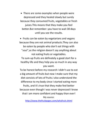  There are some examples when people were
depressed and they healed slowly but surely
because they consumed fruits, vegetables or fresh
juices.This means that they make you feel
better.But remember: you have to wait 30 days
until you see the results.
 Fruits can be eaten by vegetarians and vegans
because they are not animal products.They can also
be eaten by people who don't eat things with
''soul'',as the religion doesn't say anything about
not eating fruits or vegetables.
To sum-up fruits are definately a good start for a
healthy life and they help you so much in any way
you want.
To be honest before my research I didn't use to eat
a big amount of fruits but now I make sure that my
diet consists of lots of fruits.I also understand the
difference to my body since I started eating more
fruits, and it's true that they make feel better
because even though I was never depressed I know
that I am more confident and happy than ever!
My source:
http://www.thefruitpages.com/whyfruit.shtml
 