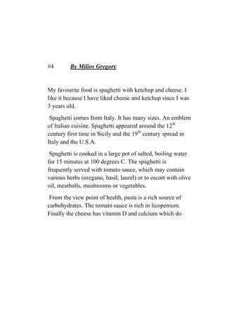 #4 By Milios Gregory
My favourite food is spaghetti with ketchup and cheese. I
like it because I have liked cheese and ketchup since I was
3 years old.
Spaghetti comes from Italy. It has many sizes. An emblem
of Italian cuisine. Spaghetti appeared around the 12th
century first time in Sicily and the 19th
century spread in
Italy and the U.S.A.
Spaghetti is cooked in a large pot of salted, boiling water
for 15 minutes at 100 degrees C. The spaghetti is
frequently served with tomato sauce, which may contain
various herbs (oregano, basil, laurel) or to escort with olive
oil, meatballs, mushrooms or vegetables.
From the view point of health, pasta is a rich source of
carbohydrates. The tomato sauce is rich in licopenium.
Finally the cheese has vitamin D and calcium which do
 