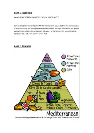 PART 1: INCEPTION
WHAT IS THE REASON FOR ME TO CHOOSE THAT SUBJECT
I am inclined to believe that the Mediterranean diet is a part of my life. As Greece is
a littoral country and belongs to the Mediterranean, it is high affected by the way of
eating it necessitates. In my opinion, it is a way of life for me, it is something that
concerns me a lot. That is why I chose that.
PART 2: ANALYSIS
 