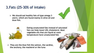 3.Fats (25-30% of intake)
 Eating unsaturated fats instead of saturated
fats can help lower LDL cholesterol. Most
vegetable oils that are liquid at room
temperature have unsaturated fats
 We should eat healthy fats of type omega 3
and 6, which are found mainly in olive oil and
blue fish.
 They are the blue fish the salmon, the sardine,
the anchovy, the mackerel or the tuna
 