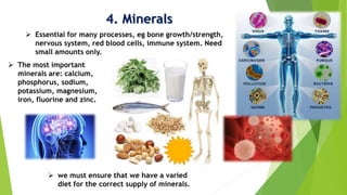 4. Minerals
 Essential for many processes, eg bone growth/strength,
nervous system, red blood cells, immune system. Need
small amounts only.
 The most important
minerals are: calcium,
phosphorus, sodium,
potassium, magnesium,
iron, fluorine and zinc.
 we must ensure that we have a varied
diet for the correct supply of minerals.
 