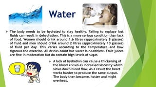 Water
 The body needs to be hydrated to stay healthy. Failing to replace lost
fluids can result in dehydration. This is a more serious condition than lack
of food. Women should drink around 1.6 litres (approximately 8 glasses)
of fluid and men should drink around 2 litres (approximately 10 glasses)
of fluid per day. This varies according to the temperature and how
rigorous the exercise. All drinks count but water is healthiest. Fruit juices
are fine in moderation but do contain high levels of sugar.
 A lack of hydration can cause a thickening of
the blood known as increased viscosity which
slows down blood flow. As a result the heart
works harder to produce the same output.
The body then becomes hotter and might
overheat.
 