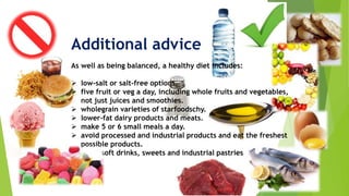 Additional advice
As well as being balanced, a healthy diet includes:
 low-salt or salt-free options.
 five fruit or veg a day, including whole fruits and vegetables,
not just juices and smoothies.
 wholegrain varieties of starfoodschy.
 lower-fat dairy products and meats.
 make 5 or 6 small meals a day.
 avoid processed and industrial products and eat the freshest
possible products.
 avoid soft drinks, sweets and industrial pastries
 