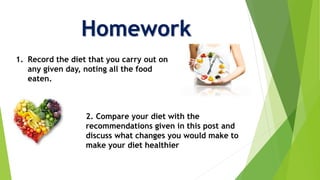 Homework
1. Record the diet that you carry out on
any given day, noting all the food
eaten.
2. Compare your diet with the
recommendations given in this post and
discuss what changes you would make to
make your diet healthier
 
