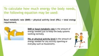 To calculate how much energy the body needs,
the following equation may be used:
Basal metabolic rate (BMR) + physical activity level (PAL) = total energy
requirement.
BMR or basal metabolic rate is the amount of
energy needed just to keep the body systems
working normally.
PAL or physical activity level is the amount of
energy needed for any activity (sporting or
everyday such as housework).
 