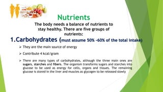 Nutrients
The body needs a balance of nutrients to
stay healthy. There are five groups of
nutrients:
1.Carbohydrates (must assume 50% -60% of the total intake)
 Contribute 4 kcal/gram
 They are the main source of energy
 There are many types of carbohydrates, although the three main ones are
sugars, starches and fibers. The organism transforms sugars and starches into
glucose to be used as energy for cells, organs and tissues. The remaining
glucose is stored in the liver and muscles as glycogen to be released slowly
 