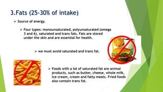 3.Fats (25-30% of intake)
 Source of energy.
 Four types: monounsaturated, polyunsaturated (omega
3 and 6), saturated and trans fats. Fats are stored
under the skin and are essential for health.
 we must avoid saturated and trans fat.
 Foods with a lot of saturated fat are animal
products, such as butter, cheese, whole milk,
ice cream, cream and fatty meats. Fried foods
also contain trans fat.
 