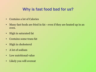 Why is fast food bad for us? Contains a lot of Calories Many fast foods are fried in fat - even if they are heated up in an oven. High in saturated fat Contains some trans fat High in cholesterol A lot of sodium Low nutritional value Likely you will overeat 