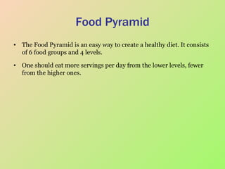 Food Pyramid The Food Pyramid is an easy way to create a healthy diet. It consists of 6 food groups and 4 levels.  One should eat more servings per day from the lower levels, fewer from the higher ones.  