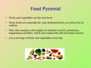 Food Pyramid Fruits and vegetables are the next level.  These foods are naturally fat- and cholesterol-free, as well as low in sodium.  They also contain a rich supply of vitamins A and C, potassium, magnesium and fiber, which may reduce the risk of certain cancers.  5 to 9 servings of fruits and vegetables every day.  