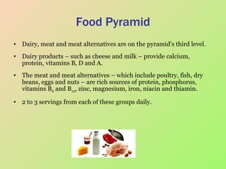 Food Pyramid Dairy, meat and meat alternatives are on the pyramid's third level.  Dairy products – such as cheese and milk – provide calcium, protein, vitamins B, D and A.  The meat and meat alternatives – which include poultry, fish, dry beans, eggs and nuts – are rich sources of protein, phosphorus, vitamins B 6  and B 12 , zinc, magnesium, iron, niacin and thiamin.  2 to 3 servings from each of these groups daily.  