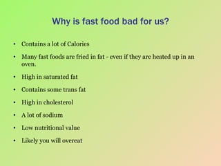 Why is fast food bad for us? Contains a lot of Calories Many fast foods are fried in fat - even if they are heated up in an oven. High in saturated fat Contains some trans fat High in cholesterol A lot of sodium Low nutritional value Likely you will overeat 