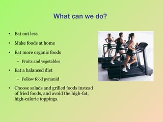 What can we do? Eat out less Make foods at home Eat more organic foods Fruits and vegetables Eat a balanced diet Follow food pyramid  Choose salads and grilled foods instead of fried foods, and avoid the high-fat, high-calorie toppings. 