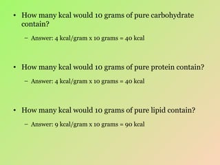 How many kcal would 10 grams of pure carbohydrate contain? Answer: 4 kcal/gram x 10 grams = 40 kcal How many kcal would 10 grams of pure protein contain? Answer: 4 kcal/gram x 10 grams = 40 kcal How many kcal would 10 grams of pure lipid contain? Answer: 9 kcal/gram x 10 grams = 90 kcal 