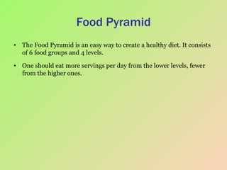 Food Pyramid The Food Pyramid is an easy way to create a healthy diet. It consists of 6 food groups and 4 levels.  One should eat more servings per day from the lower levels, fewer from the higher ones.  