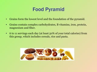 Food Pyramid Grains form the lowest level and the foundation of the pyramid.  Grains contain complex carbohydrates, B vitamins, iron, protein, magnesium and fiber.  6 to 11 servings each day (at least 50% of your total calories) from this group, which includes cereals, rice and pasta.  