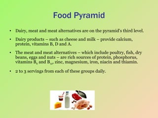 Food Pyramid Dairy, meat and meat alternatives are on the pyramid's third level.  Dairy products – such as cheese and milk – provide calcium, protein, vitamins B, D and A.  The meat and meat alternatives – which include poultry, fish, dry beans, eggs and nuts – are rich sources of protein, phosphorus, vitamins B 6  and B 12 , zinc, magnesium, iron, niacin and thiamin.  2 to 3 servings from each of these groups daily.  