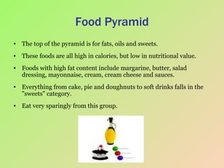 Food Pyramid The top of the pyramid is for fats, oils and sweets.  These foods are all high in calories, but low in nutritional value.  Foods with high fat content include margarine, butter, salad dressing, mayonnaise, cream, cream cheese and sauces.  Everything from cake, pie and doughnuts to soft drinks falls in the "sweets" category.  Eat very sparingly from this group.  