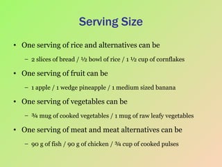 Serving Size One serving of rice and alternatives can be 2 slices of bread / ½ bowl of rice / 1 ½ cup of cornflakes One serving of fruit can be  1 apple / 1 wedge pineapple / 1 medium sized banana One serving of vegetables can be ¾ mug of cooked vegetables / 1 mug of raw leafy vegetables One serving of meat and meat alternatives can be 90 g of fish / 90 g of chicken / ¾ cup of cooked pulses 