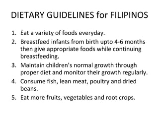 DIETARY GUIDELINES for FILIPINOS Eat a variety of foods everyday. Breastfeed infants from birth upto 4-6 months then give appropriate foods while continuing breastfeeding. Maintain children’s normal growth through proper diet and monitor their growth regularly. Consume fish, lean meat, poultry and dried beans. Eat more fruits, vegetables and root crops. 