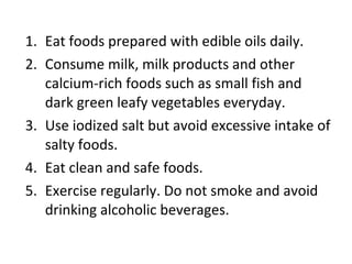 Eat foods prepared with edible oils daily. Consume milk, milk products and other calcium-rich foods such as small fish and dark green leafy vegetables everyday. Use iodized salt but avoid excessive intake of salty foods. Eat clean and safe foods. Exercise regularly. Do not smoke and avoid drinking alcoholic beverages. 