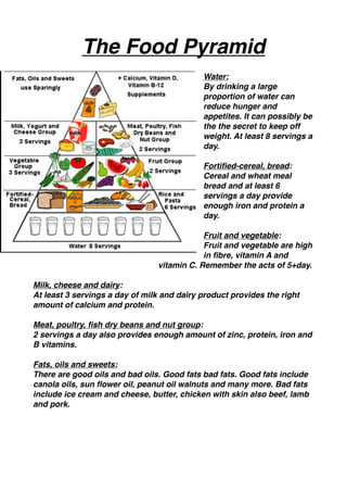 The Food Pyramid 
                                            
                                            Water:
                                            By drinking a large
                                            proportion of water can
                                            reduce hunger and
                                            appetites. It can possibly be
                                            the the secret to keep off
                                            weight. At least 8 servings a
                                            day. 
                                            
                                            Fortiﬁed-cereal, bread:
                                            Cereal and wheat meal
                                            bread and at least 6
                                            servings a day provide
                                            enough iron and protein a
                                            day. 
                                            
                                            Fruit and vegetable:
                                            Fruit and vegetable are high
                                            in ﬁbre, vitamin A and 
                                vitamin C. Remember the acts of 5+day. 

Milk, cheese and dairy:
At least 3 servings a day of milk and dairy product provides the right
amount of calcium and protein. 

Meat, poultry, ﬁsh dry beans and nut group: 
2 servings a day also provides enough amount of zinc, protein, iron and
B vitamins. 

Fats, oils and sweets:
There are good oils and bad oils. Good fats bad fats. Good fats include
canola oils, sun ﬂower oil, peanut oil walnuts and many more. Bad fats
include ice cream and cheese, butter, chicken with skin also beef, lamb
and pork. 


 