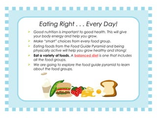 Eating Right . . . Every Day!
 Good nutrition is important to good health. This will give
your body energy and help you grow.
 Make “smart” choices from every food group.
 Eating foods from the Food Guide Pyramid and being
physically active will help you grow healthy and strong!
 Eat a variety of foods. A balanced diet is one that includes
all the food groups.  
 We are going to explore the food guide pyramid to learn
about the food groups.
 