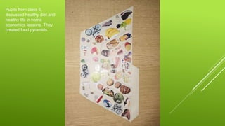 Pupils from class 6,
discussed healthy diet and
healthy life in home
economics lessons. They
created food pyramids.
 
