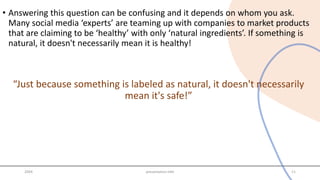 • Answering this question can be confusing and it depends on whom you ask.
Many social media ‘experts’ are teaming up with companies to market products
that are claiming to be ‘healthy’ with only ‘natural ingredients’. If something is
natural, it doesn't necessarily mean it is healthy!
“Just because something is labeled as natural, it doesn't necessarily
mean it's safe!”
20XX presentation title 11
 