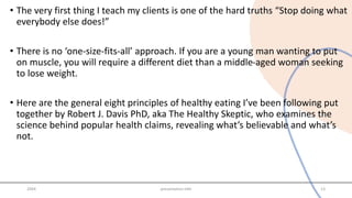 • The very first thing I teach my clients is one of the hard truths “Stop doing what
everybody else does!”
• There is no ‘one-size-fits-all’ approach. If you are a young man wanting to put
on muscle, you will require a different diet than a middle-aged woman seeking
to lose weight.
• Here are the general eight principles of healthy eating I’ve been following put
together by Robert J. Davis PhD, aka The Healthy Skeptic, who examines the
science behind popular health claims, revealing what’s believable and what’s
not.
20XX presentation title 13
 